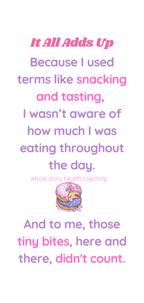 Because I used terms like snacking and tasting, I wasn’t aware of how much food I was eating throughout the day. After all, I wasn't  eating meals. And to me, those tiny bites, here and there, didn't count.